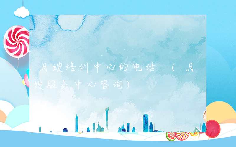 月嫂培训中心的电话 (月嫂服务中心咨询)